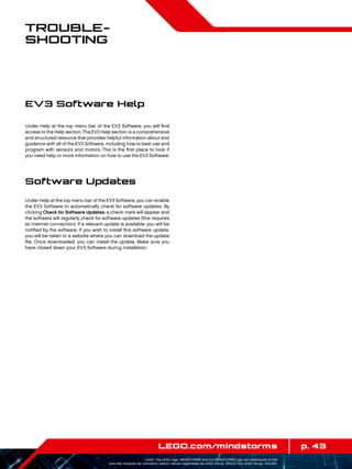 p. 43LEGO.com/mindstorms
LEGO, the LEGO logo, MINDSTORMS and the MINDSTORMS logo are trademarks of the/
sont des marques de commerce de/son marcas registradas de LEGO Group. ©2013 The LEGO Group. 041329.
Trouble­
shooting
Under Help at the top menu bar of the EV3 Software, you will find
access to the Help section.The EV3 Help section is a comprehensive
and structured resource that provides helpful information about and
guidance with all of the EV3 Software, including how to best use and
program with sensors and motors. This is the first place to look if
you need help or more information on how to use the EV3 Software.
Software Updates
Under Help at the top menu bar of the EV3 Software, you can enable
the EV3 Software to automatically check for software updates. By
clicking Check for Software Updates, a check mark will appear and
the software will regularly check for software updates (this requires
an Internet connection). If a relevant update is available, you will be
notified by the software. If you wish to install this software update,
you will be taken to a website where you can download the update
file. Once downloaded, you can install the update. Make sure you
have closed down your EV3 Software during installation.
EV3 Software Help
 