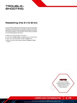 p. 45LEGO.com/mindstorms
LEGO, the LEGO logo, MINDSTORMS and the MINDSTORMS logo are trademarks of the/
sont des marques de commerce de/son marcas registradas de LEGO Group. ©2013 The LEGO Group. 041329.
Trouble­
shooting
If your EV3 Brick suddenly stops working and cannot be shut down
through the normal process, you will need to reset your EV3 Brick.
Resetting the EV3 Brick does not delete existing files and projects
from previous sessions in the EV3 Brick memory. Files and projects
from the existing session will be lost.
	1.	Make sure that the EV3 Brick is turned on.
	2.	Hold down the Back, Center, and Left buttons on the EV3 Brick.
	3.	When the screen goes blank, release the Back button.
	4.	When the screen says “Starting,” release the Center and Left
buttons.
Resetting the EV3 Brick
NOTE:
Check your EV3 Brick
batteries before reinstalling
firmware. Problems may
simply be due to worn-
down batteries!
 