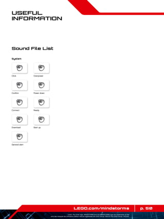 p. 50LEGO.com/mindstorms
LEGO, the LEGO logo, MINDSTORMS and the MINDSTORMS logo are trademarks of the/
sont des marques de commerce de/son marcas registradas de LEGO Group. ©2013 The LEGO Group. 041329.
Useful
Information
Sound File List
System
Click
Power down
Ready
Start up
Confirm
Connect
Download
General alert
Overpower
 
