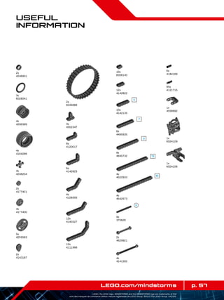 p. 57LEGO.com/mindstorms
LEGO, the LEGO logo, MINDSTORMS and the MINDSTORMS logo are trademarks of the/
sont des marques de commerce de/son marcas registradas de LEGO Group. ©2013 The LEGO Group. 041329.
Useful
Information
2x
4246901
4x
4299389
4x
4184286
4x
4552347
12x
4142822
8x
4120017
6x
4142823
10x
6006140
4x
4248204
5x
4255563
4x
4141300
10x
4142135
4x
4522933
8x
4645732
6x
4495935
4x
4542573
4x
4128593
12x
4140327
12x
4111998
3x
6028041
4x
4177430
2x
4177431
2x
4143187
2x
6044688
9x
370626
2x
4629921
6x
4184169
95x
4121715
1x
4558692
1x
6024109
1x
6024106
 