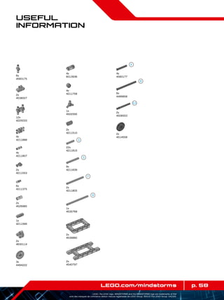5,5
p. 58LEGO.com/mindstorms
LEGO, the LEGO logo, MINDSTORMS and the MINDSTORMS logo are trademarks of the/
sont des marques de commerce de/son marcas registradas de LEGO Group. ©2013 The LEGO Group. 041329.
Useful
Information
6x
4560175
2x
4538007
12x
4225033
1x
4211566
4x
4211888
4x
4211807
2x
4211553
6x
4211375
2x
4526985
2x
4630114
3x
4494222
4x
6013936
4x
4211758
1x
4502595
2x
4211510
22x
4211815
9x
4211639
2x
4211805
1x
4535768
2x
4539880
2x
4540797
2x
4514558
6x
4499858
4x
4560177
2x
4508553
 
