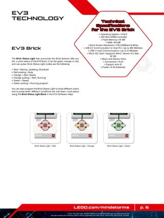 p. 6LEGO.com/mindstorms
LEGO, the LEGO logo, MINDSTORMS and the MINDSTORMS logo are trademarks of the/
sont des marques de commerce de/son marcas registradas de LEGO Group. ©2013 The LEGO Group. 041329.
EV3
Technology
The Brick Status Light that surrounds the Brick Buttons tells you
the  current status of the EV3 Brick. It can be green, orange, or red,
and can pulse. Brick Status Light codes are the following:
+	Red = Startup, Updating, Shutdown
+	Red pulsing = Busy
+	Orange = Alert, Ready
+	Orange pulsing = Alert, Running
+	Green = Ready
+	Green pulsing = Running program
You can also program the Brick Status Light to show different colors
and to pulse when different conditions are met (learn more about
using the Brick Status Light Block in the EV3 Software Help).
EV3 Brick
Technical
Specifications
for the EV3 Brick
+ Operating System—LINUX
+ 300 MHz ARM9 Controller
+ Flash Memory—16 MB
+ RAM—64 MB
+ Brick Screen Resolution—178x128/Black  White
+ USB 2.0 Communication to Host PC—Up to 480 Mbit/sec
+ USB 1.1 Host Communication—Up to 12 Mbit/sec
+ Micro SD Card—Supports SDHC, Version 2.0, Max
32 GB
+ Motor and Sensor Ports
+ Connectors—RJ12
+ Support Auto ID
+ Power—6 AA batteries
Brick Status Light – Red Brick Status Light – Orange Brick Status Light – Green
 