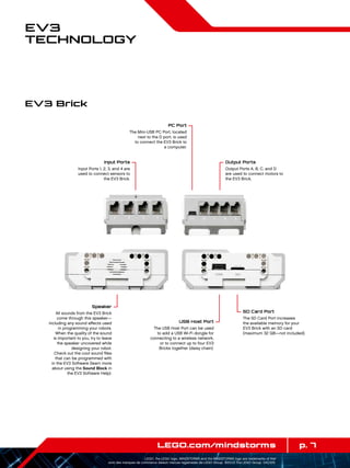 p. 7LEGO.com/mindstorms
LEGO, the LEGO logo, MINDSTORMS and the MINDSTORMS logo are trademarks of the/
sont des marques de commerce de/son marcas registradas de LEGO Group. ©2013 The LEGO Group. 041329.
EV3
Technology
Input Ports
Input Ports 1, 2, 3, and 4 are
used to connect sensors to
the EV3 Brick.
PC Port
The Mini-USB PC Port, located
next to the D port, is used
to connect the EV3 Brick to
a computer.
Output Ports
Output Ports A, B, C, and D
are used to connect motors to
the EV3 Brick.
Speaker
All sounds from the EV3 Brick
come through this speaker—
including any sound effects used
in programming your robots.
When the quality of the sound
is important to you, try to leave
the speaker uncovered while
designing your robot.
Check out the cool sound files
that can be programmed with
in the EV3 Software (learn more
about using the Sound Block in
the EV3 Software Help).
SD Card Port
The SD Card Port increases
the available memory for your
EV3 Brick with an SD card
(maximum 32 GB—not included).
USB Host Port
The USB Host Port can be used
to add a USB Wi-Fi dongle for
connecting to a wireless network,
or to connect up to four EV3
Bricks together (daisy chain).
EV3 Brick
 