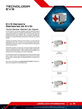p. 12LEGO.com/mindstorms
LEGO, the LEGO logo, MINDSTORMS and the MINDSTORMS logo are trademarks of the/
sont des marques de commerce de/son marcas registradas de LEGO Group. ©2013 The LEGO Group. 041329.
Tecnologia
EV3
Touch Sensor (Sensor de Toque)
O Touch Sensor é um sensor analógico capaz de detectar quando
o seu botão vermelho foi pressed (pressionado) e quando ele é
released (liberado). Isso significa que o Touch Sensor pode ser
programado para agir utilizando três condições—pressionado,
liberado ou bumped (pulsado) (pressionado e liberado ao mesmo
tempo).
Utilizando as entradas vindas do Touch Sensor, um robô pode ser
programado para ver o mundo como uma pessoa cega o faria,
estendendo uma mão ou dando uma resposta quando toca alguma
coisa (é pressionado).
Você pode construir um robô com um Touch Sensor pressionado
contra a superfície por baixo dele. É possível então programar o
robô para responder (Stop! - Pare!) quando estiver prestes a cair
da beira de uma mesa (quando o sensor é liberado).
Um robô lutador pode ser programado para manter-se empurrando
para a frente contra o seu adversário até que este recue. Esse
par de ações—pressionado, em seguida liberado—constituiria no
pulsado.
Para mais informações, veja Using the Touch Sensor (Utilizando o
Sensor de Toque) em EV3 Software Help.
EV3 Sensors
(Sensores do EV3)
Touch Sensor
(Sensor de Toque)
Released
(liberado)
Bumped
(pulsado)
Pressed
(pressionado)
 