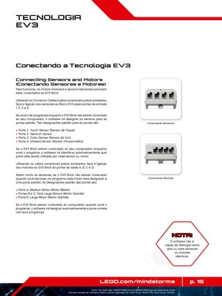 p. 15LEGO.com/mindstorms
LEGO, the LEGO logo, MINDSTORMS and the MINDSTORMS logo are trademarks of the/
sont des marques de commerce de/son marcas registradas de LEGO Group. ©2013 The LEGO Group. 041329.
Tecnologia
EV3
Connecting Sensors and Motors
(Conectando Sensores e Motores)
Para funcionar, os motors (motores) e sensors (sensores) precisam
estar conectados ao EV3 Brick.
Utilizando os Connector Cables (cabos conectores) pretos achatados,
faça a ligação dos sensores ao Bloco EV3 pelas portas de entrada
1, 2, 3 e 4.
Se você criar programas enquanto o EV3 Brick não estiver conectado
ao seu computador, o software irá designar os sensors para as
portas padrão. Tais designações padrão para as portas são:
+	Porta 1: Touch Sensor (Sensor de Toque)
+	Porta 2: Nenhum sensor
+	Porta 3: Color Sensor (Sensor de Cor)
+	Porta 4: Infrared Sensor (Sensor Infravermelho)
Se o EV3 Brick estiver conectado ao seu computador enquanto
você o programa, o software irá identificar automaticamente qual
porta está sendo utilizada por cada sensor ou motor.
Utilizando os cabos conectores pretos achatados, faça a ligação
dos motores ao EV3 Brick às portas de saída A, B, C e D.
Assim como os sensores, se o EV3 Brick não estiver conectado
quando você escrever um programa cada motor será designado a
uma porta padrão. As designações padrão das portas são:
+ Porta A: Medium Motor (Motor Médio)
+ Portas B e C: Dois Large Motors (Motor Grande)
+ Porta D: Large Motor (Motor Grande)
Se o EV3 Brick estiver conectado ao computador quando você o
programar, o software irá designar automaticamente a porta correta
nos seus programas.
Conectando a Tecnologia EV3
Conectando Sensores
Conectando Motores
NOTA:
O software não é
capaz de distinguir entre
dois ou mais sensores
ou motores
idênticos.
 