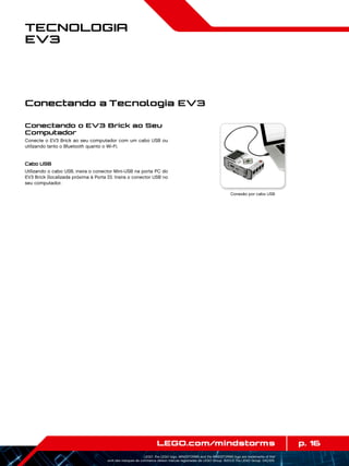 p. 16LEGO.com/mindstorms
LEGO, the LEGO logo, MINDSTORMS and the MINDSTORMS logo are trademarks of the/
sont des marques de commerce de/son marcas registradas de LEGO Group. ©2013 The LEGO Group. 041329.
Tecnologia
EV3
Conectando o EV3 Brick ao Seu
Computador
Conecte o EV3 Brick ao seu computador com um cabo USB ou
utilizando tanto o Bluetooth quanto o Wi-Fi.
Cabo USB
Utilizando o cabo USB, insira o conector Mini-USB na porta PC do
EV3 Brick (localizada próxima à Porta D). Insira o conector USB no
seu computador.
Conexão por cabo USB
Conectando a Tecnologia EV3
 