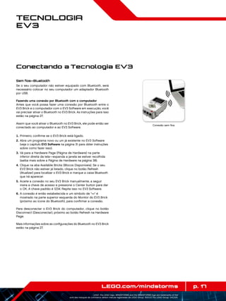 p. 17LEGO.com/mindstorms
LEGO, the LEGO logo, MINDSTORMS and the MINDSTORMS logo are trademarks of the/
sont des marques de commerce de/son marcas registradas de LEGO Group. ©2013 The LEGO Group. 041329.
Tecnologia
EV3
Sem fios—Bluetooth
Se o seu computador não estiver equipado com Bluetooth, será
necessário colocar no seu computador um adaptador Bluetooth
por USB.
Fazendo uma conexão por Bluetooth com o computador
Antes que você possa fazer uma conexão por Bluetooth entre o
EV3 Brick e o computador com o EV3 Software em execução, você
vai precisar ativar o Bluetooth no EV3 Brick. As instruções para isso
estão na página 27.
Assim que você ativar o Bluetooth no EV3 Brick, ele pode então ser
conectado ao computador e ao EV3 Software.
	1.	Primeiro, confirme se o EV3 Brick está ligado.
	2.	Abra um programa novo ou um já existente no EV3 Software
(veja o capítulo EV3 Software na página 31 para obter instruções
sobre como fazer isso).
	3.	Vá para a Hardware Page (Página de Hardware) na parte
inferior direita da tela—expanda a janela se estiver recolhida
(saiba mais sobre a Página de Hardware na página 38).
	4.	Clique na aba Available Bricks (Blocos Disponíveis). Se o seu
EV3 Brick não estiver já listado, clique no botão Refresh
(Atualizar) para localizar o EV3 Brick e marque a caixa Bluetooth
que irá aparecer.
	5.	Aceite a conexão no seu EV3 Brick manualmente, a seguir
insira a chave de acesso e pressione o Center button para dar
o OK. A chave padrão é 1234. Repita isso no EV3 Software.
	6.	A conexão é então estabelecida e um símbolo de  é
mostrado na parte superior esquerda do Monitor do EV3 Brick
(próximo ao ícone do Bluetooth), para confirmar a conexão.
Para desconectar o EV3 Brick do computador, clique no botão
Disconnect (Desconectar), próximo ao botão Refresh na Hardware
Page.
Mais informações sobre as configurações do Bluetooth no EV3 Brick
estão na página 27.
Conexão sem fios
Conectando a Tecnologia EV3
 