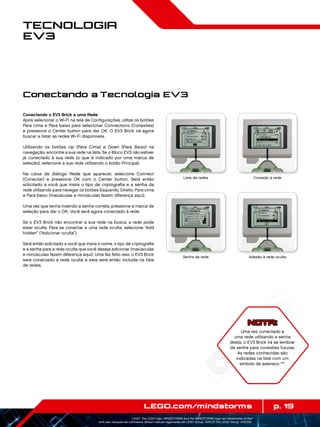 p. 19LEGO.com/mindstorms
LEGO, the LEGO logo, MINDSTORMS and the MINDSTORMS logo are trademarks of the/
sont des marques de commerce de/son marcas registradas de LEGO Group. ©2013 The LEGO Group. 041329.
Tecnologia
EV3
Conectando o EV3 Brick a uma Rede
Após selecionar o Wi-Fi na tela de Configurações, utilize os botões
Para cima e Para baixo para selecionar Connections (Conexões)
e pressione o Center button para dar OK. O EV3 Brick irá agora
buscar e listar as redes Wi-Fi disponíveis.
Utilizando os botões Up (Para Cima) e Down (Para Baixo) na
navegação, encontre a sua rede na lista. Se o Bloco EV3 não estiver
já conectado à sua rede (o que é indicado por uma marca de
seleção), selecione a sua rede utilizando o botão Principal.
Na caixa de diálogo Rede que aparecer, selecione Connect
(Conectar) e pressione OK com o Center button. Será então
solicitado a você que insira o tipo de criptografia e a senha da
rede utilizando para navegar os botões Esquerdo, Direito, Para cima
e Para baixo (maiúsculas e minúsculas fazem diferença aqui).
Uma vez que tenha inserido a senha correta, pressione a marca de
seleção para dar o OK. Você será agora conectado à rede.
Se o EV3 Brick não encontrar a sua rede na busca, a rede pode
estar oculta. Para se conectar a uma rede oculta, selecione “Add
hidden” (“Adicionar oculta”).
Será então solicitado a você que insira o nome, o tipo de criptografia
e a senha para a rede oculta que você deseja adicionar (maiúsculas
e minúsculas fazem diferença aqui). Uma fez feito isso, o EV3 Brick
será conectado à rede oculta e esta será então incluída na lista
de redes.
NOTA:
Uma vez conectado a
uma rede utilizando a senha
desta, o EV3 Brick irá se lembrar
da senha para conexões futuras.
As redes conhecidas são
indicadas na lista com um
símbolo de asterisco *.
Lista de redes Conexão à rede
Senha de rede Adesão à rede oculta
Conectando a Tecnologia EV3
 