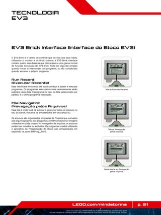 p. 21LEGO.com/mindstorms
LEGO, the LEGO logo, MINDSTORMS and the MINDSTORMS logo are trademarks of the/
sont des marques de commerce de/son marcas registradas de LEGO Group. ©2013 The LEGO Group. 041329.
Tecnologia
EV3
O EV3 Brick é o centro de controle que dá vida aos seus robôs.
Utilizando o monitor e os Brick buttons, a EV3 Brick Interface
contém quatro telas básicas que dão acesso a uma gama incrível
de funções exclusivas do EV3 Brick. Pode ser algo tão simples
quando iniciar e interromper um programa, ou tão complicado
quando escrever o próprio programa.
Run Recent
(Executar Recente)
Essa tela ficará em branco até você começar a baixar e executar
programas. Os programas executados mais recentemente serão
exibidos nessa tela. O programa no topo da lista, selecionado por
padrão, é o último programa executado.
File Navigation
(Navegação pelos Arquivos)
Essa tela é onde você irá acessar e gerenciar todos os arquivos no
seu EV3 Brick, inclusive os armazenados em um cartão SD.
Os arquivos são organizados em pastas de Projetos que, somados
aos arquivos próprios dos programas, contêm ainda sons e imagens
utilizados em cada projeto. No Navegador de Arquivos, os arquivos
podem ser movidos ou excluídos. Os programas criados utilizando
o aplicativo de Programação do Bloco são armazenados em
separado na pasta BrkProg_SAVE.
EV3 Brick Interface (Interface do Bloco EV3)
Tela do Executar Recente
Tela da Navegação
pelos Arquivos
Pasta aberta em Navegação
pelos Arquivos
 