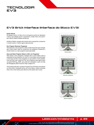 p. 25LEGO.com/mindstorms
LEGO, the LEGO logo, MINDSTORMS and the MINDSTORMS logo are trademarks of the/
sont des marques de commerce de/son marcas registradas de LEGO Group. ©2013 The LEGO Group. 041329.
Tecnologia
EV3
Excluir blocos
Se desejar excluir um bloco de um programa, ponha em destaque
o bloco que deseja excluir e pressione o botão Para cima para ir
até a Block Palette (Paleta de Blocos).
Na Block Palette, navegue até a lixeira, bem à esquerda, e pressione
o Center button. O bloco agora está excluído.
Run Program (Executar Programa)
Para executar o seu programa, utilize o botão Esquerdo para navegar
até o bloco Start, logo no comecinho do programa. Pressione o
Center button e o seu programa será executado.
Save and Open Program (Salvar e Abrir um Programa)
Para salvar o seu programa, navegue até o ícone Salvar, bem à
esquerda do seu programa. Ao clicar no ícone Salvar, será solicitado
a você que nomeie o seu programa ou que aceite o nome padrão.
Uma vez feito isso, clique em OK; seu programa está agora salvo
na pasta BrkProg_SAVE, que pode ser acessada a partir da tela
de Navegação pelos Arquivos (veja a página 21).
Você pode ainda abrir qualquer Programa do EV3 Brick já existente
no ícone Abrir, localizado acima do ícone Salvar. Utilize os botões
Para cima e Para baixo para alternar entre esses dois ícones.
EV3 Brick Interface (Interface do Bloco EV3)
Excluir bloco
Executar programa
Salvar programa
 