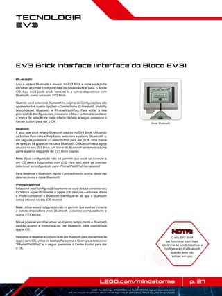 p. 27LEGO.com/mindstorms
LEGO, the LEGO logo, MINDSTORMS and the MINDSTORMS logo are trademarks of the/
sont des marques de commerce de/son marcas registradas de LEGO Group. ©2013 The LEGO Group. 041329.
Tecnologia
EV3
Bluetooth
Aqui é onde o Bluetooth é ativado no EV3 Brick e onde você pode
escolher algumas configurações de privacidade e para o Apple
iOS. Aqui você pode anida conectá-lo a outros dispositivos com
Bluetooth, como um outro EV3 Brick.
Quando você seleciona Bluetooth na página de Configurações, são
apresentadas quatro opções—Connections (Conexões), Visibility
(Visibilidade), Bluetooth e iPhone/iPad/iPod. Para voltar à tela
principal de Configurações, pressione o Down button até destacar
a marca de seleção na parte inferior da tela; a seguir, pressione o
Center button para dar o OK.
Bluetooth
É aqui que você ativa o Bluetooth padrão no EV3 Brick. Utilizando
os botões Para cima e Para baixo, selecione a palavra Bluetooth e,
em seguida, pressione o Center button para dar o OK. Uma marca
de seleção irá aparecer na caixa Bluetooth. O Bluetooth está agora
ativado no seu EV3 Brick; um ícone do Bluetooth será mostrado na
parte superior esquerda do EV3 Brick Display.
Nota: Essa configuração não irá permitir que você se conecte a
um iOS device (dispositivo com iOS). Para isso, você vai precisar
selecionar a configuração para iPhone/iPad/iPod (ver abaixo)!
Para desativar o Bluetooth, repita o procedimento acima, desta vez
desmarcando a caixa Bluetooth.
iPhone/iPad/iPod
Selecione essa configuração somente se você deseja conectar seu
EV3 Brick especificamente a Apple iOS devices —iPhones, iPads
e iPods—utilizando o Bluetooth (certifique-se de que o Bluetooth
esteja ativado no seu iOS device).
Nota: Utilizar essa configuração não irá permitir que você se conecte
a outros dispositivos com Bluetooth, incluindo computadores e
outros EV3 Bricks!
Não é possível escolher ativar, ao mesmo tempo, tanto o Bluetooth
padrão quanto a comunicação por Bluetooth para dispositivos
Apple iOS.
Para ativar e desativar a comunicação por Bluetooth para dispositivos da
Apple com iOS, utilize os botões Para cima e Down para selecionar
iPhone/iPad/iPod e, a seguir, pressione o Center button para dar
o OK.
EV3 Brick Interface (Interface do Bloco EV3)
Ativar Bluetooth
NOTA:
O seu EV3 Brick
vai funcionar com mais
eficiência se você desativar a
configuração do Bluetooth
quando este não
estiver em uso.
 