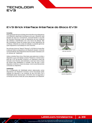 p. 28LEGO.com/mindstorms
LEGO, the LEGO logo, MINDSTORMS and the MINDSTORMS logo are trademarks of the/
sont des marques de commerce de/son marcas registradas de LEGO Group. ©2013 The LEGO Group. 041329.
Tecnologia
EV3
Conexões
Essa opção permite que você descubra e escolha outros dispositivos
com Bluetooth disponíveis (certifique-se de que o Bluetooth está
ativado). Se clicar em “Connections”, você será levado a uma tela
de Favorites (Favoritos), onde os dispositivos da sua confiança
são exibidos e identificados com uma marca de seleção. Não
são necessárias chaves de acesso para os seus dispositivos de
confiança. Utilizando as caixas de seleção, é possível gerenciar
quais dispositivos você deseja ter como Favoritos.
Se você aqui clicar em “Search” (“Buscar”), o EV3 Brick irá vasculhar
a área por todos os dispositivos com Bluetooth ativado—incluindo
outros EV3 Bricks. Seus dispositivos favoritos serão mostrados com
um símbolo de * (asterisco).
Utilize os botões Para cima e Para baixo para selecionar na lista o
dispositivo a que você deseja conectar. Pressione o Center button
para dar o OK. Se escolher conectar a um dispositivo ainda não
marcado como Favorito, será solicitado a você que insira a chave
de acesso para estabelecer a conexão. Uma vez que o outro
dispositivo confirme a chave de acesso, você é automaticamente
conectado ao dispositivo.
Visibilidade
Se a configuração de Visibilidade estiver selecionada, outros
dispositivos com Bluetooth (inclusive outros EV3 Bricks) serão
capazes de descobrir e se conectar ao seu EV3 Brick. Se a
Visibilidade estiver desmarcada, o EV3 Brick não irá responder a
comandos de busca vindos de outros dispositivos com Bluetooth.
EV3 Brick Interface (Interface do Bloco EV3)
Lista de Favoritos
Lista de dispositivos
 