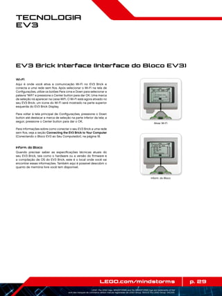 p. 29LEGO.com/mindstorms
LEGO, the LEGO logo, MINDSTORMS and the MINDSTORMS logo are trademarks of the/
sont des marques de commerce de/son marcas registradas de LEGO Group. ©2013 The LEGO Group. 041329.
Tecnologia
EV3
EV3 Brick Interface (Interface do Bloco EV3)
Wi-Fi
Aqui é onde você ativa a comunicação Wi-Fi no EV3 Brick e
conecta a uma rede sem fios. Após selecionar o Wi-Fi na tela de
Configurações, utilize os botões Para cima e Down para selecionar a
palavra WiFi e pressione o Center button para dar OK. Uma marca
de seleção irá aparecer na caixa WiFi. O Wi-Fi está agora ativado no
seu EV3 Brick; um ícone do Wi-Fi será mostrado na parte superior
esquerda do EV3 Brick Display.
Para voltar à tela principal de Configurações, pressione o Down
button até destacar a marca de seleção na parte inferior da tela; a
seguir, pressione o Center button para dar o OK.
Para informações sobre como conectar o seu EV3 Brick a uma rede
sem fios, veja a seção Connecting the EV3 Brick to Your Computer
(Conectando o Bloco EV3 ao Seu Computador), na página 18.
Inform. do Bloco
Quando precisar saber as especificações técnicas atuais do
seu EV3 Brick, tais como o hardware ou a versão do firmware e
a compilação de OS do EV3 Brick, este é o local onde você vai
encontrar essas informações. Também aqui é possível descobrir o
quanto de memória livre você tem disponível.
Inform. do Bloco
Ativar Wi-Fi
 