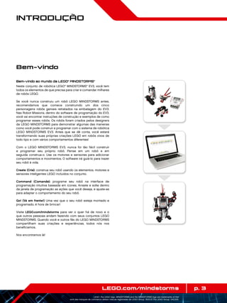 p. 3LEGO.com/mindstorms
LEGO, the LEGO logo, MINDSTORMS and the MINDSTORMS logo are trademarks of the/
sont des marques de commerce de/son marcas registradas de LEGO Group. ©2013 The LEGO Group. 041329.
Introdução
Bem-vindo ao mundo da LEGO®
MINDSTORMS®
Neste conjunto de robótica LEGO®
MINDSTORMS®
EV3, você tem
todos os elementos de que precisa para criar e comandar milhares
de robôs LEGO.
Se você nunca construiu um robô LEGO MINDSTORMS antes.
recomendamos que comece construindo um dos cinco
personagens robôs geniais retratados na embalagem do EV3.
Nas Robot Missions, dentro do software de programação do EV3,
você vai encontrar instruções de construção e exemplos de como
programar esses robôs. Os robôs foram criados pelos designers
da LEGO MINDSTORMS para demonstrar algumas das maneiras
como você pode construir e programar com o sistema de robótica
LEGO MINDSTORMS EV3. Antes que se dê conta, você estará
transformando suas próprias criações LEGO em robôs vivos de
todo tipo e com vários comportamentos diferentes!
Com o LEGO MINDSTORMS EV3, nunca foi tão fácil construir
e programar seu próprio robô. Pense em um robô e em
seguida construa-o. Use os motores e sensores para adicionar
comportamentos e movimentos. O software irá guiá-lo para trazer
seu robô à vida.
Create (Crie): construa seu robô usando os elementos, motores e
sensores inteligentes LEGO incluídos no conjunto.
Command (Comande): programe seu robô na interface de
programação intuitiva baseada em ícones. Arraste e solte dentro
da janela de programação as ações que você deseja, e ajuste-as
para adaptar o comportamento do seu robô.
Go! (Vá em frente!) Uma vez que o seu robô esteja montado e
programado, é hora de brincar!
Visite LEGO.com/mindstorms para ver o quer há de novo e o
que outros pessoas andam fazendo com seus conjuntos LEGO
MINDSTORMS. Quando você e outros fãs do LEGO MINDSTORMS
compartilham suas criações e experiências, todos nós nos
beneficiamos.
Nos encontramos lá!
Bem-vindo
 