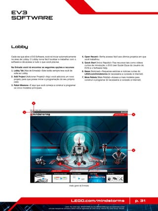 1
3
4
2
6 75
p. 31LEGO.com/mindstorms
LEGO, the LEGO logo, MINDSTORMS and the MINDSTORMS logo are trademarks of the/
sont des marques de commerce de/son marcas registradas de LEGO Group. ©2013 The LEGO Group. 041329.
EV3
Software
Cada vez que abre o EV3 Software, você irá iniciar automaticamente
na área de Lobby. O Lobby torna fácil localizar e trabalhar com o
software e dá acesso a tudo o que você precisa.
Na Entrada você irá encontrar as seguintes opções e recursos:
	1.	Lobby Tab (Aba de Entrada)—Este botão sempre leva você de
volta ao Lobby.
	2.	Add Project (Adicionar Projeto)—Aqui você adiciona um novo
projeto, para que possa iniciar a programação do seu próprio
robô.
	3.	Robot Missions—É aqui que você começa a construir e programar
os cinco modelos principais.
	4.	Open Recent—Tenha acesso fácil aos últimos projetos em que
você trabalhou.
	5.	Quick Start (Início Rápido)—Traz recursos tais como vídeos
curtos de introdução, o EV3 User Guide (Guia do Usuário do
EV3) e o Software Help.
	6.	News (Notícias)—Pequenas estórias e notícias curtas do
LEGO.com/mindstorms (é necessária a conexão à Internet).
	7.	More Robots (Mais Robôs)—Acesso a mais modelos para
construir e programar (é necessária a conexão à Internet).
Lobby
Visão geral da Entrada
 