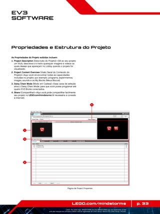 1
3
2
4
p. 33LEGO.com/mindstorms
LEGO, the LEGO logo, MINDSTORMS and the MINDSTORMS logo are trademarks of the/
sont des marques de commerce de/son marcas registradas de LEGO Group. ©2013 The LEGO Group. 041329.
EV3
Software
As Propriedades do Projeto exibidas incluem:
	1.	Project Description (Descrição do Projeto)—Dê ao seu projeto
um título, descreva-o e insira quaisquer imagens e vídeos os
quais deseje que apareçam no Lobby, quando o projeto for
visualizado.
	2.	Project Content Overview (Visão Geral do Conteúdo do
Projeto)—Aqui você irá encontrar todas as capacidades
incluídas no projeto: por exemplo, programs, experimentos,
images, sounds e os My Blocks (Meus Blocos).
	3.	Daisy Chain Mode (Modo em Cadeia)—Essa caixa de seleção
ativa o Daisy Chain Mode, para que você possa programar até
quatro EV3 Bricks conectados.
	4.	Share (Compartilhar)—Aqui você pode compartilhar facilmente
seu projeto no LEGO.com/mindstorms (é necessária a conexão
à Internet).
Propriedades e Estrutura do Projeto
Página de Project Properties
 