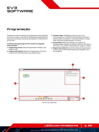 1
2
4
5
3
p. 35LEGO.com/mindstorms
LEGO, the LEGO logo, MINDSTORMS and the MINDSTORMS logo are trademarks of the/
sont des marques de commerce de/son marcas registradas de LEGO Group. ©2013 The LEGO Group. 041329.
EV3
Software
Programe seu robô na interface de programação intuitiva baseada
em ícones. Arraste e solte dentro da janela de programação as
ações que você deseja, e ajuste-as para adaptar o comportamento
do seu robô.
A interface de Programação do EV3 consiste nas seguintes
áreas principais:
	1.	Programming Canvas (Tela de Programação)—Planeje o seu
programa aqui.
	2.	Programming Palettes (Paletas de Programação)—Encontre
os blocos de construção para o seu programa aqui.
	3.	Hardware Page—Estabeleça e gerencie aqui a sua
comunicação com o EV3 Brick e ainda veja que motores e
sensores estão conectados, e onde. Aqui também é o lugar
onde você baixa programas para o EV3 Brick.
	4.	Content Editor (Editor de Conteúdo)—Um caderno de
atividades digital integrado ao software. Obtenha instruções ou
documente o seu projeto utilizando textos, imagens e vídeos.
	5.	Programming Toolbar (Barra de Ferramentas de Programação)—
Encontre aqui as ferramentas básicas para trabalhar com o
seu programa.
Programação
Interface de programação
 