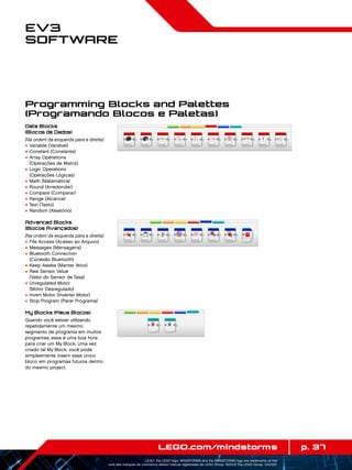 p. 37LEGO.com/mindstorms
LEGO, the LEGO logo, MINDSTORMS and the MINDSTORMS logo are trademarks of the/
sont des marques de commerce de/son marcas registradas de LEGO Group. ©2013 The LEGO Group. 041329.
EV3
Software
Programming Blocks and Palettes
(Programando Blocos e Paletas)
Data Blocks
(Blocos de Dados)
(Na ordem da esquerda para a direita)
+	Variable (Variável)
+	Constant (Constante)
+	Array Operations
(Operações de Matriz)
+	Logic Operations
(Operações Lógicas)
+	Math (Matemática)
+	Round (Arredondar)
+	Compare (Comparar)
+	Range (Alcance)
+	Text (Texto)
+	Random (Aleatório)
Advanced Blocks
(Blocos Avançados)
(Na ordem da esquerda para a direita)
+	File Access (Acesso ao Arquivo)
+	Messages (Mensagens)
+	Bluetooth Connection
(Conexão Bluetooth)
+	Keep Awake (Manter Ativo)
+	Raw Sensor Value
(Valor do Sensor de Taxa)
+	Unregulated Motor
(Motor Desregulado)
+	Invert Motor (Inverter Motor)
+	Stop Program (Parar Programa)
My Blocks (Meus Blocos)
Quando você estiver utilizando
repetidamente um mesmo
segmento de programa em muitos
programas, essa é uma boa hora
para criar um My Block. Uma vez
criado tal My Block, você pode
simplesmente inserir esse único
bloco em programas futuros dentro
do mesmo project.
 