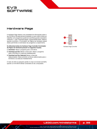 1
3
2
p. 38LEGO.com/mindstorms
LEGO, the LEGO logo, MINDSTORMS and the MINDSTORMS logo are trademarks of the/
sont des marques de commerce de/son marcas registradas de LEGO Group. ©2013 The LEGO Group. 041329.
EV3
Software
A Hardware Page oferece uma variedade de informações sobre o
seu EV3 Brick. Ela está sempre localizada no canto inferior direito ao
trabalhar com programas e pode ser recolhida quando necessário
utilizando a aba Expand/Colapse (Expandir/Recolher) Mesmo
quando recolhido, o Controlador da Página de Hardware estará
visível, permitindo a você baixar seu programa ou experimento.
Os diferentes botões do Hardware Page Controller (Controlador
da Página de Hardware) possuem as seguintes funções:
	1.	 Download—Baixa o programa para o EV3 Brick.
	2.	Download and Run (Baixar e Executar)—Baixa o programa
para o EV3 Brick e o executa imediatamente.
	3.	Download and Run Selected (Baixar e Executar
Selecionados)—Baixa somente os blocos selecionados para o
EV3 Brick e os executa imediatamente.
O texto do EV3 na pequena janela no topo se tornará vermelho
quando um EV3 Brick estiver conectado ao seu computador.
Hardware Page
Hardware Page Controller
 
