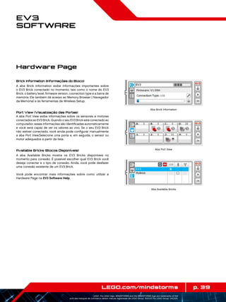 p. 39LEGO.com/mindstorms
LEGO, the LEGO logo, MINDSTORMS and the MINDSTORMS logo are trademarks of the/
sont des marques de commerce de/son marcas registradas de LEGO Group. ©2013 The LEGO Group. 041329.
EV3
Software
Brick Information (Informações do Bloco)
A aba Brick Information exibe informações importantes sobre
o EV3 Brick conectado no momento, tais como o nome do EV3
Brick, o battery level, firmware version, coonection type e a barra de
memória. Ele também dá acesso ao Memory Browser ( Navegador
da Memória) e às ferramentas de Wireless Setup.
Port View (Visualização das Portas)
A aba Port View exibe informações sobre os sensores e motores
conectados ao EV3 Brick. Quando o seu EV3 Brick está conectado ao
computador, essas informações são identificadas automaticamente
e você será capaz de ver os valores ao vivo. Se o seu EV3 Brick
não estiver conectado, você ainda pode configurar manualmente
a aba Port View.Selecione uma porta e, em seguida, o sensor ou
motor adequados a partir da lista.
Available Bricks (Blocos Disponíveis)
A aba Available Bricks mostra os EV3 Bricks disponíveis no
momento para conexão. É possível escolher qual EV3 Brick você
deseja conectar e o tipo de conexão. Ainda, você pode desfazer
uma conexão existente de um EV3 Brick.
Você pode encontrar mais informações sobre como utilizar a
Hardware Page na EV3 Software Help.
Hardware Page
Aba Brick Information
Aba Port View
Aba Available Bricks
 