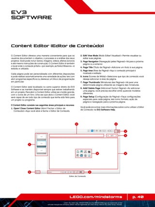 4 2
1
56
9
3
8
7
p. 40LEGO.com/mindstorms
LEGO, the LEGO logo, MINDSTORMS and the MINDSTORMS logo are trademarks of the/
sont des marques de commerce de/son marcas registradas de LEGO Group. ©2013 The LEGO Group. 041329.
EV3
Software
O Content Editor oferece uma maneira conveniente para que os
usuários documentem o objetivo, o processo e a análise dos seus
projetos. Você pode incluir textos, imagens, vídeos, efeitos sonoros
e até mesmo instruções de construção. O Content Editor é também
o local onde o conteúdo já feito—por exemplo, as Robot Missions—é
exibido e utilizado.
Cada página pode ser personalizada com diferentes disposições
e pode realizar automaticamente uma variedade de ações, tais com
abrir programas específicos ou destacar um bloco de programação
em particular.
O Content Editor está localizado no canto superior direito do EV3
Software e se mantém disponível sempre que estiver trabalhando
em um projeto. Para abrir o Content Editor utiliza-se o botão grande,
com o ícone de um livro. Uma vez que abra o Content Editor, você
será capaz de ver todo tipo de conteúdo que tenha sido feito para
um projeto ou programa.
O Content Editor consiste nas seguintes áreas principais e recursos:
	1.	Open/ Close Content Editor (Abrir/ Fechar o Editor de
Conteúdo)—Aqui você abre e fecha o Editor de Conteúdo.
	2.	Edit/ Viwe Mode (Modo Editar/ Visualizar)—Permite visualizar ou
editar suas páginas.
	3.	Page Navigation (Navegação pelas Páginas)—Vá para a próxima
página ou a anterior.
	4.	Page Title (Título da Página)—Adicione um título à sua página.
	5.	Page Area (Área da Página)—Aqui o conteúdo principal é
mostrado e editado.
	6.	Icons (Ícones de Mídia)—Selecione que tipo de conteúdo você
deseja adicionar à área da página.
	7.	Page Thumbnails (Miniaturas das Páginas)—Vá para uma
determinada página utilizando as imagens das miniaturas.
	8.	Add/ Delete Page (Adicionar/ Excluir Página)—Ao adicionar
uma página, você precisa escolher entre quatorze modelos
diferentes.
	9.	Page Setup (Configuração da Página)—Faça configurações
especiais para cada página, tais como formato, ação da
página e navegação para a próxima página.
Você pode encontrar mais informações sobre como utilizar o Editor
de Conteúdo na EV3 Software Help.
Content Editor (Editor de Conteúdo)
Editor de Conteúdo
 