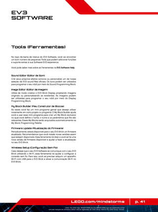 p. 41LEGO.com/mindstorms
LEGO, the LEGO logo, MINDSTORMS and the MINDSTORMS logo are trademarks of the/
sont des marques de commerce de/son marcas registradas de LEGO Group. ©2013 The LEGO Group. 041329.
EV3
Software
No topo da barra de menus do EV3 Software, você vai encontrar
um bom número de pequenas Tools que podem adicionar funções
e suporte extras à sua Software EV3 experience.
Você pode saber mais sobre as Ferramentas na EV3 Software Help.
Sound Editor (Editor de Som)
Crie seus próprios efeitos sonoros ou personalize um da nossa
seleção de EV3 sound files oficiais. Os sons podem ser utilizados
para programar o seu robô por meio do Sound Programming Block.
Image Editor (Editor de Imagem)
Utilize de modo criativo o EV3 Brick Display projetando imagens
originais ou personalizando as existentes. As imagens podem
ser utilizadas para programar o seu robô por meio do Display
Programming Block.
My Block Builder (Meu Construtor de Blocos)
Às vezes você faz um mini programa genial que deseja utilizar
novamente, em outro projeto ou programa. O My Block Builder ajuda
você a usar esse mini programa para criar um My Block exclusivo
no qual você define o nome, o ícone e os parâmetros que lhe são
relevantes. Esses My Blocks serão arquivados automaticamente na
My Block Programming Palette.
Firmware Update (Atualização do Firmware)
Periodicamente, estará disponível para o seu EV3 Brick um firmware
atualizado. Recomendamos que você instale novas versões assim
que estejam disponíveis. Essa ferramenta irá dizer a você se há uma
nova versão de firmware disponível e ajudar a fazer a atualização
no seu EV3 Brick.
Wireless Setup (Configuração Sem Fio)
Caso deseje que o seu EV3 Software se comunique com o seu EV3
Brick utilizando o Wi-Fi, essa ferramenta irá ajudar a configurar a
conexão sem fio. Para isso, você vai precisar adquirir um aparelho
Wi-Fi com USB para o EV3 Brick e ativar a comunicação Wi-Fi no
EV3 Brick.
Tools (Ferramentas)
 
