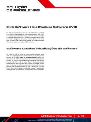 p. 43LEGO.com/mindstorms
LEGO, the LEGO logo, MINDSTORMS and the MINDSTORMS logo are trademarks of the/
sont des marques de commerce de/son marcas registradas de LEGO Group. ©2013 The LEGO Group. 041329.
Solução
de Problemas
Em Help, no topo da barra de menus do EV3 Software, você irá
encontrar o acesso à seção de Help. A seção de EV3 Help é um
recurso abrangente e estruturado que oferece informações úteis
e orientação sobre tudo no EV3 Software, inclusive o melhor modo
de utilizar e programar sensores e motores. Esse é o primeiro
lugar onde procurar quando você precisar de ajuda ou de mais
informações sobre como utilizar o EV3 Software.
Em Help, no topo da barra de menus do EV3 Software, você
pode ativá-lo para procurar automaticamente por atualizações de
software. Ao clicar em Check for Software Updates (Procurar por
Atualizações de Software), irá aparecer uma marca de seleção e o
software vai procurar regularmente por atualizações (isso requer
uma conexão à Internet). Se estiver disponível uma atualização
relevante, você será notificado pelo software. Se desejar instalar
essa atualização de software, você será redirecionado para um
website, onde pode baixar o arquivo com a atualização. Uma vez
feito o download do arquivo, você pode instalar a atualização.
Certifique-se de ter fechado seu EV3 Software durante a instalação.
EV3 Software Help (Ajuda do Software EV3)
Software Updates (Atualizações do Software)
 