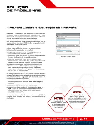 p. 44LEGO.com/mindstorms
LEGO, the LEGO logo, MINDSTORMS and the MINDSTORMS logo are trademarks of the/
sont des marques de commerce de/son marcas registradas de LEGO Group. ©2013 The LEGO Group. 041329.
Solução
de Problemas
NOTA:
A atualização do
firmware irá excluir todos
os arquivos e projetos
existentes na memória
do EV3 Brick!
O firmware é o software que está dentro do EV3 Brick. Sem esse
firmware, o EV3 Brick não vai funcionar. Ocasionalmente, o LEGO
Group pode lançar novas versões do firmware que adicionam
funções aprimoradas ou corrigem erros no software.
Para atualizar o firmware, você precisa de uma conexão USB do
seu computador para o seu EV3 Brick. Seu computador também
precisa estar conectado à Internet.
	1.	Ligue o seu EV3 Brick e conecte-o ao seu computador.
	2.	Selecione Firmware Update no menu Tools.
	3.	Clique no Check button (botão Verificar) para ver se há
disponíveis novas atualizações do firmware.
	4.	Selecione a versão mais recente do firmware entre os Available
firmware files (arquivos de firmware Disponíveis).
	5.	Se em vez disso desejar utilizar uma versão do firmware
localizada no seu computador, utilize o botão Browse (Navegar)
para encontrar e selecionar o arquivo correto de firmware.
	6.	Clique no Download Baixar para fazer o download do novo
firmware para o seu EV3 Brick. As barras de progresso na
parte inferior da caixa de diálogo Firmware Update vão
mostrar como avança a firmware update. Uma vez concluído,
seu EV3 Brick irá reiniciar sozinho.
Se, por algum motivo, o seu EV3 Brick parar de funcionar durante o
processo de firmware update, você vai precisar atualizar o firmware
manualmente, fazendo o seguinte (o EV3 Brick ainda precisa da
conexão por USB ao seu computador):
	1.	Mantenha pressionados os botões Back, Center e Right do
EV3 Brick.
	2.	Quando o EV3 Brick reiniciar, solte o botão Back.
	3.	Quando a tela disser “Updating”, libere os botões Center e
Right e clique no botão Download na ferramenta Firmware
Update. O firmware será baixado para o seu EV3 Brick,
o qual irá reiniciar sozinho.
Se a atualização manual do firmware não fizer o seu EV3 Brick
funcionar numa primeira vez, repita o processo manual de
atualização.
Firmware Update (Atualização do Firmware)
Ferramenta Firmware Update
NOTA:
Verifique as pilhas do
seu EV3 Brick antes de
repetir as atualizações manuais
do firmware. O problema pode
ser simplesmente devido a
pilhas descarregadas!
 