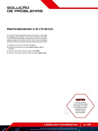 p. 45LEGO.com/mindstorms
LEGO, the LEGO logo, MINDSTORMS and the MINDSTORMS logo are trademarks of the/
sont des marques de commerce de/son marcas registradas de LEGO Group. ©2013 The LEGO Group. 041329.
Solução
de Problemas
Se o seu EV3 Brick subitamente parar de funcionar e não puder
ser desligado pelo processo normal, você vai precisar reinicializar
o seu EV3 Brick. Reinicializar o EV3 Brick não exclui os arquivos e
projetos existentes na memória do EV3 Brick, vindos de sessões
anteriores. Arquivos e projetos da sessão existente serão perdidos.
	1.	Certifique-se de que o EV3 Brick está ligado.
	2.	Mantenha pressionados os botões Back, Center e Left no
EV3 Brick.
	3.	Quando a tela ficar em branco, solte o botão Back.
	4.	Quando a tela disser “Starting”, libere os botões Center e Left.
Reinicializando o EV3 Brick
NOTA:
Verifique as pilhas
do seu EV3 Brick antes
de reinstalar o firmware.
Os problemas podem
simplesmente ser
devidos a pilhas
descarregadas!
 