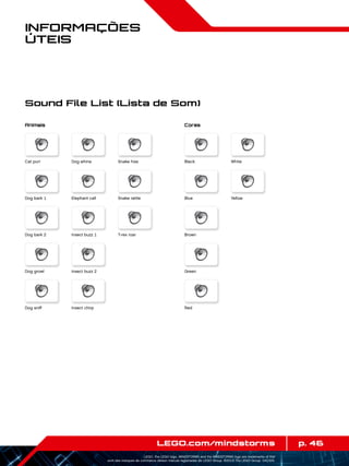 p. 46LEGO.com/mindstorms
LEGO, the LEGO logo, MINDSTORMS and the MINDSTORMS logo are trademarks of the/
sont des marques de commerce de/son marcas registradas de LEGO Group. ©2013 The LEGO Group. 041329.
Informações
Úteis
Sound File List (Lista de Som)
Animais Cores
Cat purr Black
Dog bark 1 Blue
Dog bark 2 Brown
Dog growl Green
Dog sniff Red
Dog whine White
Elephant call Yellow
Insect buzz 1
Insect buzz 2
Insect chirp
Snake hiss
Snake rattle
T-rex roar
 