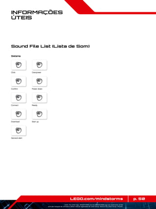 p. 50LEGO.com/mindstorms
LEGO, the LEGO logo, MINDSTORMS and the MINDSTORMS logo are trademarks of the/
sont des marques de commerce de/son marcas registradas de LEGO Group. ©2013 The LEGO Group. 041329.
Informações
Úteis
Sistema
Click
Power down
Ready
Start up
Confirm
Connect
Download
General alert
Overpower
Sound File List (Lista de Som)
 