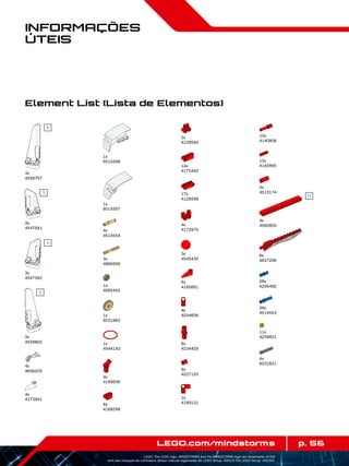 28x
4206482
p. 56LEGO.com/mindstorms
LEGO, the LEGO logo, MINDSTORMS and the MINDSTORMS logo are trademarks of the/
sont des marques de commerce de/son marcas registradas de LEGO Group. ©2013 The LEGO Group. 041329.
Informações
Úteis
Element List (Lista de Elementos)
3x
4558797
3x
4547581
3x
4547582
3x
4558802
4x
4656205
4x
4173941
1x
6015596
1x
6015597
4x
4514554
3x
4666999
1x
4565452
1x
6031962
1x
4544143
8x
4188298
4x
4189936
2x
4128594
6x
4234429
14x
4175442
17x
4128598
4x
4173975
3x
4545430
6x
4185661
4x
4254606
9x
4227155
1x
4189131
3x
4513174
12x
4142865
10x
4140806
4x
4562805
6x
4657296
11x
4239601
38x
4514553
4x
6031821
 