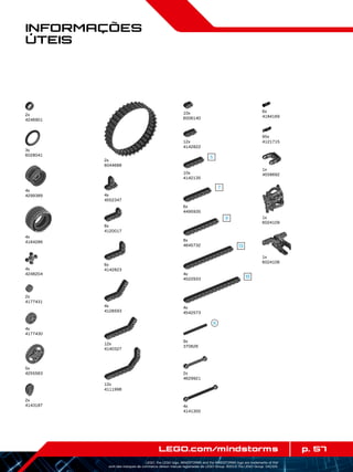 p. 57LEGO.com/mindstorms
LEGO, the LEGO logo, MINDSTORMS and the MINDSTORMS logo are trademarks of the/
sont des marques de commerce de/son marcas registradas de LEGO Group. ©2013 The LEGO Group. 041329.
Informações
Úteis
2x
4246901
4x
4299389
4x
4184286
4x
4552347
12x
4142822
8x
4120017
6x
4142823
10x
6006140
4x
4248204
5x
4255563
4x
4141300
10x
4142135
4x
4522933
8x
4645732
6x
4495935
4x
4542573
4x
4128593
12x
4140327
12x
4111998
3x
6028041
4x
4177430
2x
4177431
2x
4143187
2x
6044688
9x
370626
2x
4629921
6x
4184169
95x
4121715
1x
4558692
1x
6024109
1x
6024106
 
