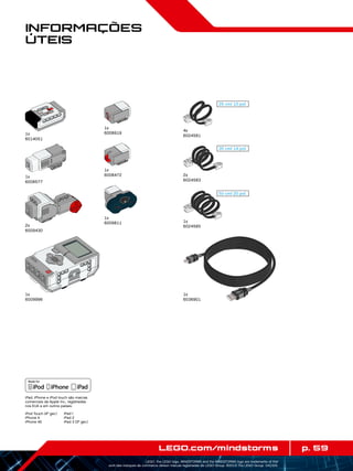 25 cm/ 10 pol.
35 cm/ 14 pol.
50 cm/ 20 pol.
p. 59LEGO.com/mindstorms
LEGO, the LEGO logo, MINDSTORMS and the MINDSTORMS logo are trademarks of the/
sont des marques de commerce de/son marcas registradas de LEGO Group. ©2013 The LEGO Group. 041329.
Informações
Úteis
4x
6024581
1x
6024585
2x
6024583
1x
6036901
1x
6009996
1x
6008919
1x
6008472
1x
6009811
1x
6014051
2x
6009430
1x
6008577
iPad, iPhone e iPod touch são marcas
comerciais da Apple Inc., registradas
nos EUA e em outros países.
iPod Touch (4ª ger.)
iPhone 4
iPhone 4S
iPad 1
iPad 2
iPad 3 (3ª ger.)
 