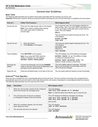 AC & ACi Medication Carts
By Artromick

                                                  General User Guidelines
Basic Tasks
The following table describes how to perform basic tasks associated with the everyday use of your cart.
Important: Remember to perform all set-up procedures before operating the cart to ensure that power is supplied to the lock system.


  How do I…            Follow This Procedure…                                  What Happens Next?

  Access the cart      Enter your four-digit access code on the keypad.       As you type the code, the LCD displays asterisks for
                                                                              each number. Also, if your KEY BEEP cart setting is set
                       Note: If you make a mistake while entering             to ON, you’ll hear a beep after each number that you
                       your code, press Clear to delete the                   press. The LCD displays:
                       incorrect digit.
                                                                              HELLO!
                                                                              The cart unlocks and starts the AutoLock timer. The
                                                                              LCD displays:
                                                                              ACCESS ALLOWED
                                                                              TIME DATE

  Secure the cart      1.   Close all drawers.                                The AutoLock system begins retracting the lock. The
                       2.   Press Secure on the keypad.                       LCD displays:
                                                                              SECURING CART
                                                                              followed by:
                                                                              CART SECURED

  Test the Battery     Press BATTERY on the keypad.                           The LCD displays one of the following messages:
                       Note: If you press BATTERY while the                   BATTERY CHARGE IS xx: The battery’s charge
                       battery is charging, the LCD displays                  is sufficient to operate the cart.
                       BATTERY STATUS UNAVAILABLE.                            BATTERY NEEDS RECHARGED SOON!: The
                                                                              battery’s charge is below a critical level.

  Recharge the         Connect the Recharger Unit into the CHARGE              The cart’s battery begins to recharge. The green
  Battery              outlet on the back of the Avalo AC Medication cart      light on the Recharger Unit illuminates when the
                       and plug it into an electrical outlet.                  unit is 90 percent charged.

  Reset the cart       Press the red Reset button on the back of the cart.     The cart resets itself and restores normal functionality.


           TM
AutoLock        Timer Operation
Once you have unlocked the cart, it automatically starts its AutoLock timer. The timer monitors cart activity and is programmed to
automatically secure the cart and revert to idle mode whenever the cart remains motionless for a preconfigured relock time interval.
The following table describes how the AutoLock timer works.

  Stage     Description                                             What Happens Next?

    1.      When the cart has been inactive for the configured      The LCD displays:
            relock time interval, the cart beeps twice.             CART WILL AUTO SECURE IN 10 SECONDS
                                                                    Note: To reset the relock time interval, use or move the cart.

    2.      The LCD shows the 10-second countdown                   The LCD displays the following messages accordingly:
            by changing the display every two seconds.              CART WILL AUTO SECURE IN 8 SECONDS
                                                                    CART WILL AUTO SECURE IN 6 SECONDS
                                                                    And so forth.

    3.      When the countdown elapses, the cart relock             The LCD displays.
            alarm beeps four times.                                 CART IS AUTO SECURING

    4.      The cart locks (the lock core retracts).                The LCD displays:
                                                                    CART SECURED



Your Cart Administrator Is:                                                                                     4800 Hilton Corporate Drive
                                                                                                                Columbus, Ohio 43232
                                                                                                                www.artromick.com
 