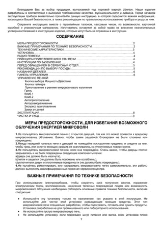 2
Благодарим Вас за выбор продукции, выпускаемой под торговой маркой Liberton. Наши изделия
разработаны в соответствии с высокими требованиями качества, функциональности и дизайна. Перед началом
эксплуатации прибора внимательно прочитайте данную инструкцию, в которой содержится важная информация,
касающаяся Вашей безопасности, а также рекомендации по правильному использованию прибора и уходу за ним.
Сохраните инструкцию вместе с гарантийным талоном, кассовым чеком, по возможности, картонной
коробкой и упаковочным материалом. Изготовитель оставляет за собой право на внесение незначительных
усовершенствований в конструкцию изделия, которые могут быть не отражены в инструкции.
СОДЕРЖАНИЕ
МЕРЫ ПРЕДОСТОРОЖНОСТИ…………………………….………………………………………….2
ВАЖНЫЕ ПРИМЕЧАНИЯ ПО ТЕХНИКЕ БЕЗОПАСНОСТИ……………………………………….2
ТЕХНИЧЕСКИЕ ХАРАКТЕРИСТИКИ………………………………………………………………….3
УСТАНОВКА……………………………………………………………………………………………….4
РАДИО ПОМЕХИ………………………………………………………………………………………….4
ПРИНЦИПЫ ПРИГОТОВЛЕНИЯ В СВЧ ПЕЧИ………………………………………………………4
ИНСТРУКЦИИ ПО ЗАЗЕМЛЕНИЮ…………………………………………………………………….4
ПЕРЕД ОБРАЩЕНИЕМ В СЕРВИСНЫЙ ОТДЕЛ……………………………………………………5
РЕКОМЕНДАЦИИ ПО ВЫБОРУ ПОСУДЫ……………………………………………………………5
НАЗВАНИЯ ДЕТАЛЕЙ……………………………………………………………………………………6
ПАНЕЛЬ УПРАВЛЕНИЯ………………………………………………………………………………….6
УПРАВЛЕНИЕ ПЕЧКОЙ
Кнопка выбора Мощность/Действие
Кнопка таймера
Приготовление в режиме микроволнового излучения
Гриль
Комб.1
Комб.2
Автоприготовление
Авторозмораживание
Экспресс приготовление
Замок от детей
ЭКСПЛУАТАЦИЯ………………………………………………………………………………………….8
ЧИСТКА И УХОД………………………………………………………………………………………….9
МЕРЫ ПРЕДОСТОРОЖНОСТИ, ДЛЯ ИЗБЕГАНИЯ ВОЗМОЖНОГО
ОБЛУЧЕНИЯ ЭНЕРГИЕЙ МИКРОВОЛН
1.Не пользуйтесь микроволновой печью с открытой дверцей, так как это может привести к вредному
микроволновому облучению. Важно, чтобы замки защитной блокировки не были сломаны или
повреждены.
2.Между передней панелью печи и дверцей не помещайте посторонние предметы и следите за тем,
чтобы грязь или остатки моющих средств не скапливались на уплотняемых поверхностях.
3.Не пользуйтесь микроволновой печкой, если она повреждена. Очень важно, чтобы дверцы плотно
закрывались и не были повреждены следующие компоненты печки:
a)дверь (не должна быть изогнута),
b)петли и защелки (не должны быть поломаны или ослаблены),
c)уплотнители двери и уплотняемые поверхности (не должны быть повреждены).
4.Не пытайтесь ремонтировать или настраивать микроволновую печку самостоятельно, эти работы
должен выполнять квалифицированный персонал сервисного центра.
ВАЖНЫЕ ПРИМЕЧАНИЯ ПО ТЕХНИКЕ БЕЗОПАСНОСТИ
При использовании электроприборов, чтобы сократить риск получения ожогов, поражения
электрическим током, воспламенения, нанесения телесных повреждений людям или возможность
микроволнового облучения необходимо соблюдать основные правила техники безопасности, включая
следующие:
 Используйте эту установку только по назначению, как указано в этой инструкции. Не
используйте для чистки этой установки разъедающие моющие средства. Этот тип
микроволновой печи специально разработан, чтобы подогревать, готовить или сушить продукты.
Установка разработана не для промышленного или лабораторного использования.
 Не используйте пустую микроволновую печь.
 Не используйте установку, если поврежден шнур питания или вилка, если установка плохо
 