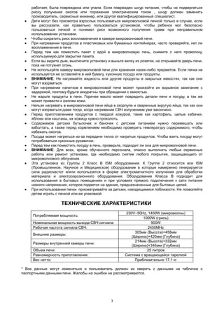 3
работает, была повреждена или упала. Если поврежден шнур питания, чтобы не подвергаться
риску получения ожогов или поражения электрическим током , шнур должен заменить
производитель, сервисный инженер, или другой квалифицированный специалист.
 Дети могут без присмотра взрослых пользоваться микроволновой печкой только в случае, если
вы рассказали, как правильно пользоваться установкой, чтобы ребенок мог безопасно
пользоваться печкой и понимал риск возможного получения травм при неправильном
использовании установки.
 Чтобы сократить риск воспламенения в камере микроволновой печи:
 При нагревании продуктов в пластиковых или бумажных контейнерах, часто проверяйте, нет ли
воспламенения в печи.
 Перед тем как поместить пакет с едой в микроволновую печь, снимите с него проволоку,
используемую для закрытия пакета.
 Если вы видите дым, выключите установку и выньте вилку из розетки, не открывайте дверь печи,
пока не потухнет огонь.
 Не используйте камеру микроволновой печи для хранения каких-либо предметов. Если печка не
используется не оставляйте в ней бумагу, кухонную посуду или продукты.
 ВНИМАНИЕ: Не нагревайте жидкость или другие продукты в закрытых емкостях, так как они
могут взорваться.
 При нагревании напитков в микроволновой печи может произойти их взрывное закипание с
задержкой, поэтому будьте аккуратны при обращении с емкостью.
 Не жарьте продукты в печи. Горячее масло может повредить детали печи и посуду, а так же
может привести к ожогам кожи.
 Нельзя нагревать в микроволновой печи яйца в скорлупе и сваренные вкрутую яйца, так как они
могут взорваться даже тогда, когда нагревание СВЧ излучением уже закончено.
 Перед приготовлением продуктов с твердой кожурой, таких как картофель, целые кабачки,
яблоки или каштаны, их кожицу нужно проколоть.
 Содержимое детских бутылочек и баночек с детским питанием нужно перемешать или
взболтать, а также перед кормлением необходимо проверить температуру содержимого, чтобы
избежать ожогов.
 Посуда может нагреться из-за передачи тепла от нагретых продуктов. Чтобы взять посуду могут
потребоваться кухонные рукавички.
 Перед тем как поместить посуду в печь, проверьте, подходит ли она для микроволновой печи.
 ВНИМАНИЕ: Для всех, кроме обученного персонала, опасно выполнять любые сервисные
работы или ремонт установки, где необходимо снятие любого покрытия, защищающего от
микроволнового облучения.
 Эта установка из Группы 2 Класс B ISM оборудования. К Группе 2 относится все ISM
(Промышленное, Научное и Медицинское) оборудование в которые намеренно генерируется
сила радиочастот и/или используется в форме электромагнитного излучения для обработки
материала и электроэрозионного оборудования. Оборудование Класса В подходит для
использования в бытовых помещениях и при условиях прямого подключения к сети питания
низкого напряжения, которое подается на здания, предназначенные для бытовых целей.
 При использовании печки присматривайте за детьми, находящимися поблизости. Не позволяйте
детям играть с печкой или ее упаковкой.
ТЕХНИЧЕСКИЕ ХАРАКТЕРИСТИКИ
Потребляемая мощность:
230V~50Hz, 1400W (микроволны)
1000W (гриль)
Номинальная мощность выхода СВЧ сигнала: 900W
Рабочая частота сигнала СВЧ: 2450MHz
Внешние размеры:
305мм (Высота)×458мм
(Ширина)×420мм (Глубина)
Размеры внутренней камеры печи:
214мм (Высота)×332мм
(Ширина)×346мм (Глубина)
Объем печи: 25 литров
Равномерность приготовления: Система с вращающейся тарелкой
Вес нетто: Приблизительно 17.1 кг
* Все данные могут изменяться и пользователь должен их сверять с данными на табличке с
паспортными данными печи. Жалобы на ошибки не рассматриваются.
 