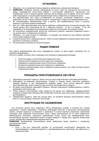 4
УСТАНОВКА
1. Убедитесь, что с внутренней стороны дверей вы убрали весь упаковочный материал.
2. ВНИМАНИЕ: Проверьте наличие повреждений на печке, таких как смещенные или изогнутые
двери, поврежденные уплотнители дверей и уплотняемой поверхности, поломанные или
ослабленные петли и защелки дверей, вмятины внутри камеры или на дверях. Если есть какие-
либо повреждения, не используйте микроволновую печку и обратитесь в сервисный центр.
3. Эту микроволновую печь нужно устанавливать на плоскую, устойчивую поверхность, чтобы
удерживать ее вес и самые тяжелые продукты, которые будут готовиться в микроволновой печи.
4. Не устанавливайте микроволновую печь в местах, где вырабатывается тепло и высокая
влажность или возле горючих материалов.
5. Для того чтобы микроволновая печь хорошо работала, необходима достаточная вентиляция. Над
печкой должно быть расстояние 20 см, с обратной стороны - 10 см и по бокам - 5 см. Не
закрывайте и не блокируйте вентиляционные отверстия на установке. Не снимайте ножки.
6. Не пользуйтесь микроволновой печкой без стеклянного подноса, шарнирно подвижная опора и
ось должны быть в правильном положении.
7. Убедитесь, что шнур питания не поврежден, не проходит под печкой или над любыми горячими
или острыми поверхностями.
8. К розетке должен быть свободный доступ, чтобы в случае аварийной ситуации можно было легко
выключить установку из розетки.
9. Не используйте установку на открытом воздухе.
РАДИО ПОМЕХИ
При работе микроволновой печи могут передаваться помехи на ваше радио, телевизор или на
подобное оборудование.
Если есть помехи, они могут быть сокращены или устранены следующими методами:
 Почистите дверь и уплотнительные поверхности печи.
 Перенастройте приемную антенну радио или телевизора.
 Передвиньте микроволновую печку относительно приемника.
 Отодвиньте микроволновую печку подальше от приемника.
 Включите микроволновую печку и приемник в разные розетки, так чтобы они были разных
ответвленных цепях.
ПРИНЦИПЫ ПРИГОТОВЛЕНИЯ В СВЧ ПЕЧИ
1. Равномерно разложите продукты. Более толстые куски кладите ближе к внешнему краю блюда.
2. Наблюдайте за временем приготовления. Готовьте в течение самого короткого указанного
периода времени, а при необходимости добавьте время. Если сильно увеличить время
приготовления еды, может появиться дым или могут воспламениться продукты.
3. Во время приготовления накрывайте продукты. Крышки предотвратят разбрызгивание и помогут
равномерно приготовить еду.
4. Чтобы ускорить приготовление таких продуктов как курица или гамбургеры, переворачивайте
продукты во время приготовления СВЧ излучением. Большие куски мяса нужно обязательно один
раз перевернуть.
5. Передвигайте продукты, такие как кусочки мяса, на половине процесса приготовления, сверху
вниз и от центра блюда к внешней части блюда.
ИНСТРУКЦИИ ПО ЗАЗЕМЛЕНИЮ
Эта установка должна быть заземлена. Печка оборудована шнуром, в котором есть провод
заземления с вилкой заземления. Устройство необходимо включать в настенную (электрическую)
розетку, которая правильно установлена и заземлена. В случае короткого замыкания, заземление
сокращает риск поражения электрическим током, отводя электрический ток по шине заземления.
Рекомендуется установить отдельный заземляющий контур только для микроволновой печи.
Использование высокого напряжения опасно и может привести к пожару или к другому несчастному
случаю, вызванному повреждением микроволновой печи.
ВНИМАНИЕ Неправильное использование вилки заземления может привести к поражению
электрическим током.
Примечание:
 Если у вас есть какие-либо вопросы по инструкциям относительно заземления или
электропроводки, проконсультируйтесь с квалифицированным электриком или обратитесь в
сервисный отдел.
 