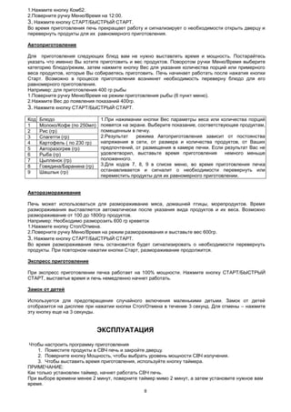 8
1.Нажмите кнопку Комб2.
2.Поверните ручку Меню/Время на 12:00.
3. Нажмите кнопку СТАРТ/БЫСТРЫЙ СТАРТ.
Во время приготовления печь прекращает работу и сигнализирует о необходимости открыть дверцу и
перевернуть продукты для их равномерного приготовления.
Автоприготовление
Для приготовления следующих блюд вам не нужно выставлять время и мощность. Постарайтесь
указать что именно Вы хотите приготовить и вес продуктов. Поворотом ручки Меню/Время выберите
категорию блюдо/режим, затем нажмите кнопку Вес для указания количества порций или примерного
веса продуктов, которые Вы собираетесь приготовить. Печь начинает работать после нажатия кнопки
Старт. Возможно в процессе приготовления возникнет необходимость переверну блюдо для его
равномерного приготовления.
Например: для приготовления 400 гр рыбы
1.Поверните ручку Меню/Время на режим приготовления рыбы (6 пункт меню).
2.Нажмите Вес до появления показаний 400гр.
3. Нажмите кнопку СТАРТ/БЫСТРЫЙ СТАРТ.
Код Блюдо 1.При нажимании кнопки Вес параметры веса или количества порций
появятся на экране. Выберите показание, соответствующее продуктам,
помещенным в печку.
2.Результат режима Автоприготовления зависит от постоянства
напряжения в сети, от размера и количества продуктов, от Ваших
предпочтений, от размещения в камере печки. Если результат Вас не
удовлетворил, выставьте время приготовления немного меньше
положенного.
3.Для кодов 7, 8, 9 в списке меню, во время приготовления печка
останавливается и сигналит о необходимости перевернуть или
переместить продукты для их равномерного приготовлении.
1 Молоко/Кофе (по 250мл)
2 Рис (гр)
3 Спагетти (гр)
4 Картофель ( по 230 гр)
5 Авторазогрев (гр)
6 Рыба (гр)
7 Цыпленок (гр)
8 Говядина/Баранина (гр)
9 Шашлык (гр)
Авторазмораживание
Печь может использоваться для размораживание мяса, домашней птицы, морепродуктов. Время
размораживания выставляется автоматически после указания вида продуктов и их веса. Возможно
размораживание от 100 до 1800гр продуктов.
Например: Необходимо разморозить 600 гр креветок
1.Нажмите кнопку Стоп/Отмена.
2.Поверните ручку Меню/Время на режим размораживания и выставьте вес 600гр.
3. Нажмите кнопку СТАРТ/БЫСТРЫЙ СТАРТ.
Во время размораживания печь остановится будет сигнализировать о необходимости перевернуть
продукты. При повторном нажатии кнопки Старт, размораживание продолжится.
Экспресс приготовление
При экспресс приготовлении печка работает на 100% мощности. Нажмите кнопку СТАРТ/БЫСТРЫЙ
СТАРТ, выставтье время и печь немедленно начнет работать.
Замок от детей
Используется для предотвращения случайного включения маленькими детьми. Замок от детей
отобразится на дисплее при нажатии кнопки Стоп/Отмена в течение 3 секунд. Для отмены – нажмите
эту кнопку еще на 3 секунды.
ЭКСПЛУАТАЦИЯ
Чтобы настроить программу приготовления
1. Поместите продукты в СВЧ печь и закройте дверцу.
2. Поверните кнопку Мощность, чтобы выбрать уровень мощности СВЧ излучения.
3. Чтобы выставить время приготовления, используйте кнопку таймера.
ПРИМЕЧАНИЕ:
Как только установлен таймер, начнет работать СВЧ печь.
При выборе времени менее 2 минут, поверните таймер мимо 2 минут, а затем установите нужное вам
время.
 