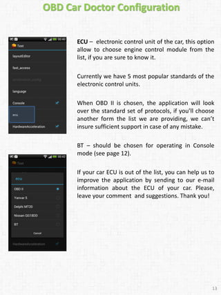 ECU – electronic control unit of the car, this option
allow to choose engine control module from the
list, if you are sure to know it.
Currently we have 5 most popular standards of the
electronic control units.
When OBD II is chosen, the application will look
over the standard set of protocols, if you’ll choose
another form the list we are providing, we can’t
insure sufficient support in case of any mistake.
BT – should be chosen for operating in Console
mode (see page 12).
If your car ECU is out of the list, you can help us to
improve the application by sending to our e-mail
information about the ECU of your car. Please,
leave your comment and suggestions. Thank you!
13
OBD Car Doctor Configuration
 