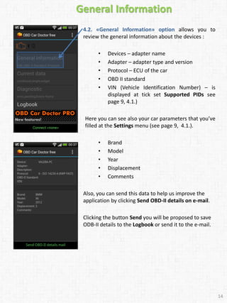 General Information
4.2. «General Information» option allows you to
review the general information about the devices :
• Devices – adapter name
• Adapter – adapter type and version
• Protocol – ECU of the car
• OBD II standard
• VIN (Vehicle Identification Number) – is
displayed at tick set Supported PIDs see
page 9, 4.1.)
Here you can see also your car parameters that you’ve
filled at the Settings menu (see page 9, 4.1.).
• Brand
• Model
• Year
• Displacement
• Comments
Also, you can send this data to help us improve the
application by clicking Send OBD-II details on e-mail.
Clicking the button Send you will be proposed to save
ODB-II details to the Logbook or send it to the e-mail.
14
 