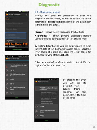 Diagnostic
4.4. «Diagnostic» option
Displays and gives the possibility to clean the
Diagnostic trouble codes, as well as review the saved
parameters - Freeze frame (snapshot of the parameter
at the time of the error).
E (error) – shows stored Diagnostic Trouble Codes
P (pending) – shows pending Diagnostic Trouble
Codes (detected during current or last driving cycle)
By clicking Clear button you will be proposed to clear
current data of the diagnostic trouble codes; Send the
error codes at e-mail and Save the error codes for
further reviewing at the Logbook.
* We recommend to clear trouble codes at the car
engine OFF but the power ON.
17
By pressing the Error
you will see its
detailed view -
Freeze frame –
snapshot of the
parameter at the time
of the error.
 