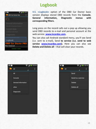 18
Logbook
4.5. «Logbook» option of the OBD Car Doctor basic
version displays stored OBD records from the Console,
General information, Diagnostic menus with
corresponding filters.
Long press on the record calls out a pop up allowing you
send OBD records to e-mail and personal account at the
web service www.incardoc.com.
You can also call Android standard menu, you’ll see Send
(i.e. sent to e-mail), Send to service (i.e. send to web
service www.incardoc.com). Here you can also see
Delete and Delete all – that will clear your records.
 