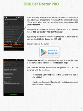 OBD Car Doctor PRO
If you are using a OBD Car Doctor standard version and want to
take advantage of additional features of the enhanced version
of the application, you can install on your smartphone OBD
Car Doctor PRO.
To upgrade to pro-version you can use the button in the main
menu OBD Car Doctor PRO NEW features!
By pressing this button, you will be prompted to download the
paid version OBD Car Doctor for 2.99 USD
You can also use the button
OBD Car Doctor PRO has additional features that are displayed
in the comparative table on the Introduction page.
The standard options described in paragraphs 4.1. - 4.3. are
enriched with the functions:
«Command Combinations» in the Current data (tab in
the middle)
«Logbook» (extended functionality includes commands
combinations records)
19
 