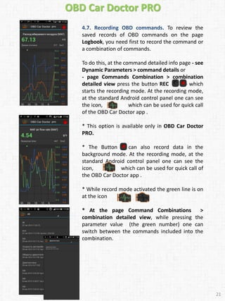 OBD Car Doctor PRO
4.7. Recording OBD commands. To review the
saved records of OBD commands on the page
Logbook, you need first to record the command or
a combination of commands.
To do this, at the command detailed info page - see
Dynamic Parameters > command details or
- page Commands Combination > combination
detailed view press the button REC – which
starts the recording mode. At the recording mode,
at the standard Android control panel one can see
the icon, which can be used for quick call
of the OBD Car Doctor app .
* This option is available only in OBD Car Doctor
PRO.
* The Button can also record data in the
background mode. At the recording mode, at the
standard Android control panel one can see the
icon, which can be used for quick call of
the OBD Car Doctor app .
* While record mode activated the green line is on
at the icon
* At the page Command Combinations >
combination detailed view, while pressing the
parameter value (the green number) one can
switch between the commands included into the
combination.
21
 