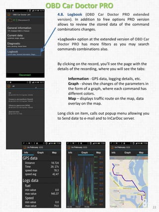 OBD Car Doctor PRO
4.8. Logbook (OBD Car Doctor PRO extended
version). In addition to free options PRO version
allows to review the stored data of the command
combinations changes.
«Logbook» option at the extended version of OBD Car
Doctor PRO has more filters as you may search
commands combinations also.
By clicking on the record, you’ll see the page with the
details of the recording, where you will see the tabs:
Information - GPS data, logging details, etc.
Graph - shows the changes of the parameters in
the form of a graph, where each command has
different colors.
Map – displays traffic route on the map, data
overlay on the map.
Long click on item, calls out popup menu allowing you
to Send date to e-mail and to InCarDoc server.
22
 