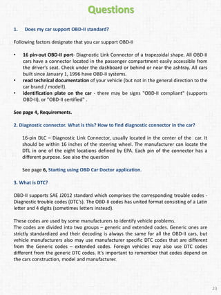 Questions
1. Does my car support OBD-II standard?
Following factors designate that you car support OBD-II
• 16 pin-out OBD-II port- Diagnostic Link Connector of a trapezoidal shape. All OBD-II
cars have a connector located in the passenger compartment easily accessible from
the driver's seat. Check under the dashboard or behind or near the ashtray. All cars
built since January 1, 1996 have OBD-II systems.
• read technical documentation of your vehicle (but not in the general direction to the
car brand / model!).
• identification plate on the car - there may be signs "OBD-II compliant" (supports
OBD-II), or "OBD-II certified" .
See page 4, Requirements.
2. Diagnostic connector. What is this? How to find diagnostic connector in the car?
16-pin DLC – Diagnostic Link Connector, usually located in the center of the car. It
should be within 16 inches of the steering wheel. The manufacturer can locate the
DTL in one of the eight locations defined by EPA. Each pin of the connector has a
different purpose. See also the question
See page 6, Starting using OBD Car Doctor application.
3. What is DTC?
OBD-II supports SAE J2012 standard which comprises the corresponding trouble codes -
Diagnostic trouble codes (DTC’s). The OBD-II codes has united format consisting of a Latin
letter and 4 digits (sometimes letters instead).
These codes are used by some manufacturers to identify vehicle problems.
The codes are divided into two groups – generic and extended codes. Generic ones are
strictly standardized and their decoding is always the same for all the OBD-II cars, but
vehicle manufacturers also may use manufacturer specific DTC codes that are different
from the Generic codes – extended codes. Foreign vehicles may also use DTC codes
different from the generic DTC codes. It's important to remember that codes depend on
the cars construction, model and manufacturer.
23
 