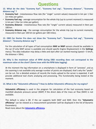 12. What do the data "Economy fuel", "Economy fuel avg", "Economy distance", "Economy
distance avg" ?
• Economy fuel - instantaneous flow rate (for "single" current values) measured in km per 1 liter
(or miles per gallon.
• Economy fuel avg - average consumption for the whole trip (up to current moment) is measured
in km per 1 liter (or miles per gallon).
• Economy distance - instantaneous flow rate (for "single" current values) measured in liters per
100 km.
• Economy distance avg - the average consumption for the whole trip (up to current moment),
measured in liters per 100 km (or gallons per 100 miles).
13. OBD Car Doctor Pro does not show the "Economy fuel", "Economy fuel avg", "Economy
distance", "Economy distance avg"?
For the calculation of all types of fuel consumption MAF or MAP sensors should be available in
the car (if only MAP sensor is available one should specify Engine Displacement in the Settings
menu). The data indication may delay a little and start after car started moving (speed > 5 km/h,
the distance > 50m).
14. Why is the maximum value of RPM during OBD recording does not correspond to the
maximum value at the chart? (Same issue with the RPM data logging)
At the moment the log information on a smartphone is displayed in form of "preview", and as
the zooming is not available only average number of points are displayed, that’s why the "peaks"
can be cut. For a detailed analysis of records the tracks upload to the server is expected. It will
provide additional tool charts analyzing and processing. This functionality being tested at the
moment.
15. What is the "Volumetric efficiency"? How to define Volumetric efficiency for my engine?
Volumetric efficiency is used in the program for calculation of the fuel economy based on
manifold absolute pressure sensor (MAP) if the direct data of the mass air flow (MAF) is not
available.
The default is value is 80. If the car supports both MAP and MAF, then the "Volumetric
efficiency" can be viewed as a measurement parameter (will be displayed in the list of Dynamic
Parameters).
Read more about the Volumetric efficiency.
26
Questions
 