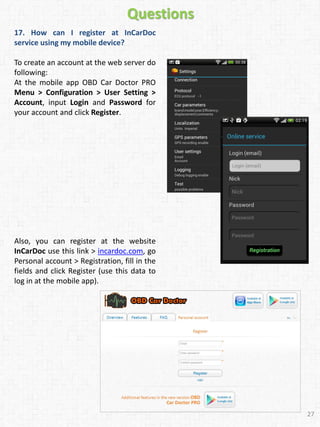 17. How can I register at InCarDoc
service using my mobile device?
To create an account at the web server do
following:
At the mobile app OBD Car Doctor PRO
Menu > Configuration > User Setting >
Account, input Login and Password for
your account and click Register.
27
Also, you can register at the website
InCarDoc use this link > incardoc.com, go
Personal account > Registration, fill in the
fields and click Register (use this data to
log in at the mobile app).
Questions
 