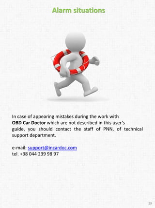 In case of appearing mistakes during the work with
OBD Car Doctor which are not described in this user’s
guide, you should contact the staff of PNN, of technical
support department.
e-mail: support@incardoc.com
tel. +38 044 239 98 97
Alarm situations
29
 